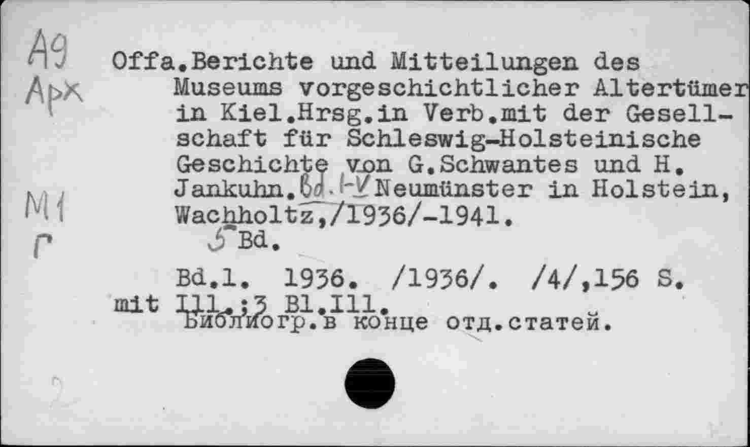 ﻿Offa.Berichte und Mitteilungen des Museums vorgeschichtlicher Altertümer in Kiel.Hrsg.in Verb,mit der Gesellschaft für Schleswig-Holsteinische Geschichte von G.Schwantes und H. Jankuhn.W- '~YNeumünster in Holstein, Wachholtz,/1936/-1941.
Bd.
Bd.l. 1936. /1936/. /4/,156 S. mit UL.J3 Bl.Ill.
Библиогр.в конце отд.статей.
